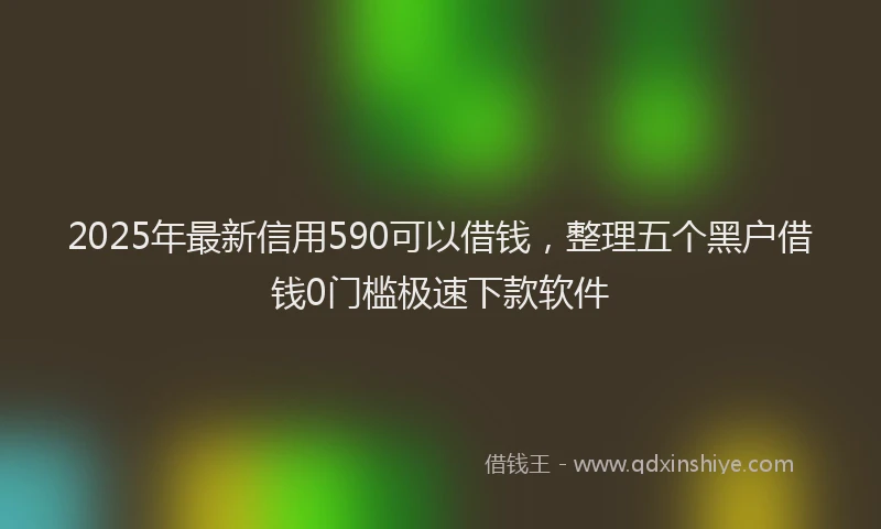 2025年最新信用590可以借钱，整理五个黑户借钱0门槛极速下款软件