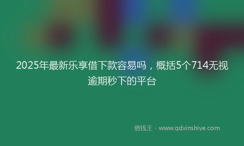 2025年最新乐享借下款容易吗，概括5个714无视逾期秒下的平台