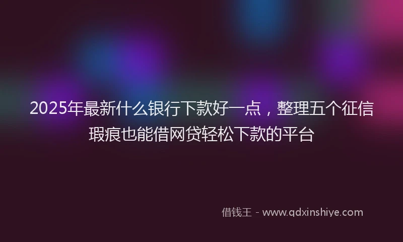 2025年最新什么银行下款好一点，整理五个征信瑕疵也能借网贷轻松下款的平台