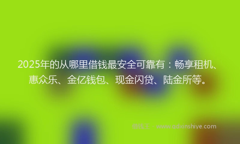 2025年的从哪里借钱最安全可靠有：畅享租机、惠众乐、金亿钱包、现金闪贷、陆金所等。