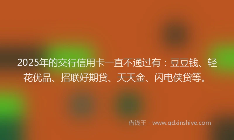 2025年的交行信用卡一直不通过有：豆豆钱、轻花优品、招联好期贷、天天金、闪电侠贷等。