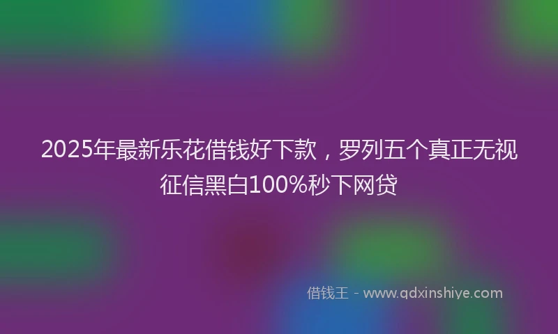 2025年最新乐花借钱好下款，罗列五个真正无视征信黑白100%秒下网贷