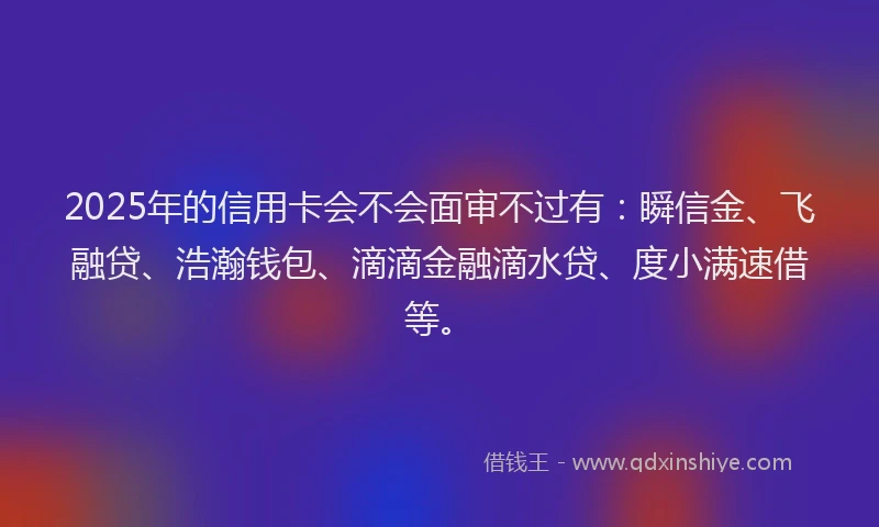 2025年的信用卡会不会面审不过有：瞬信金、飞融贷、浩瀚钱包、滴滴金融滴水贷、度小满速借等。