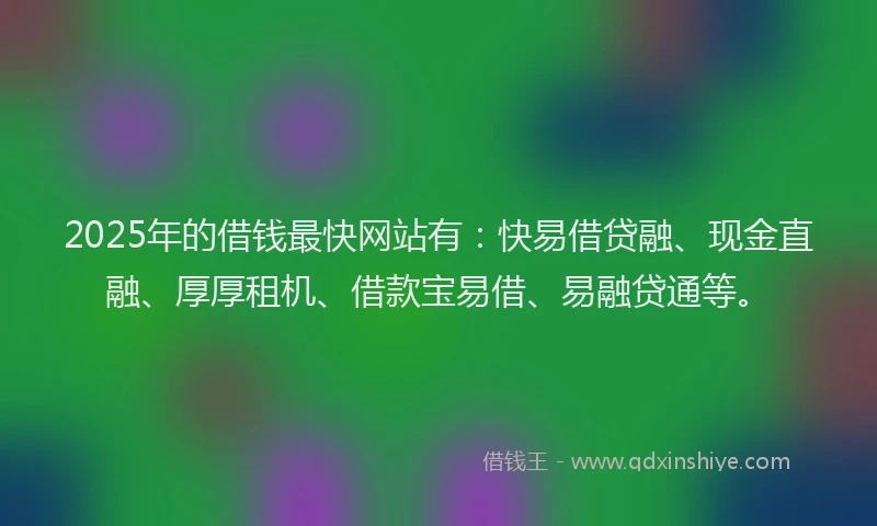2025年的借钱最快网站有：快易借贷融、现金直融、厚厚租机、借款宝易借、易融贷通等。