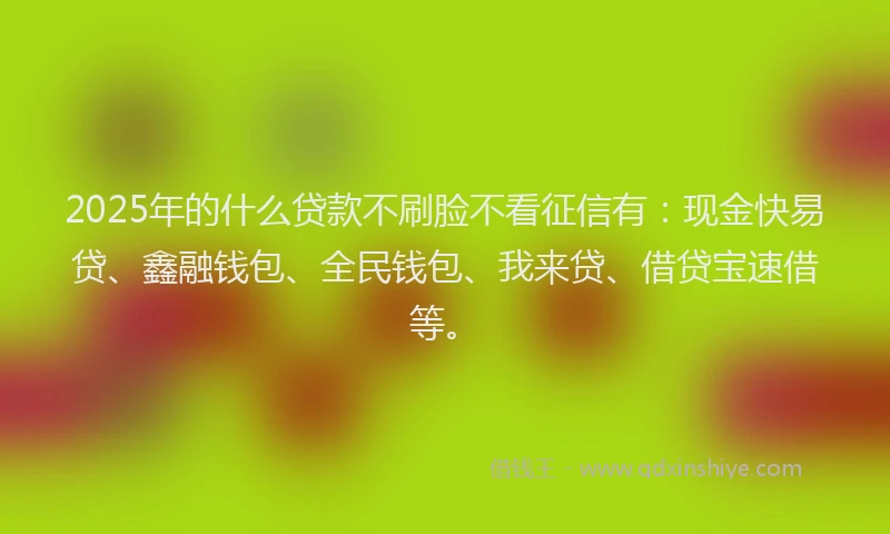 2025年的什么贷款不刷脸不看征信有：现金快易贷、鑫融钱包、全民钱包、我来贷、借贷宝速借等。