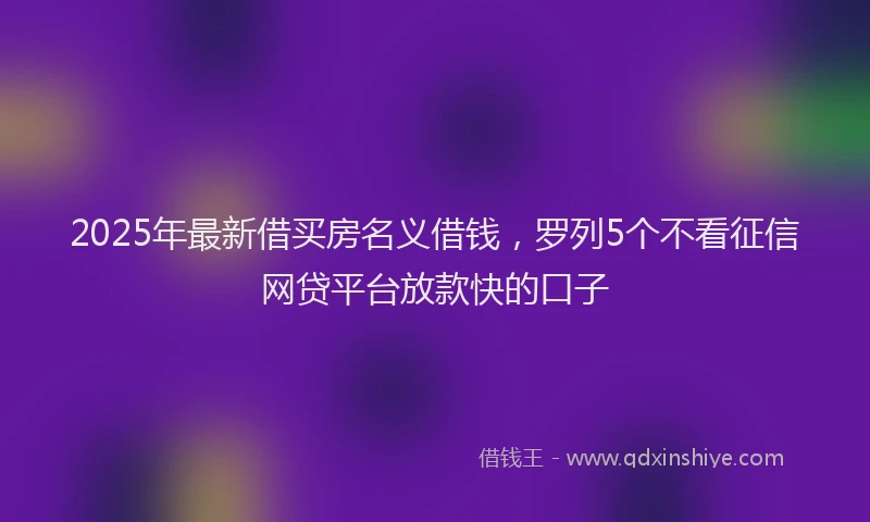 2025年最新借买房名义借钱，罗列5个不看征信网贷平台放款快的口子