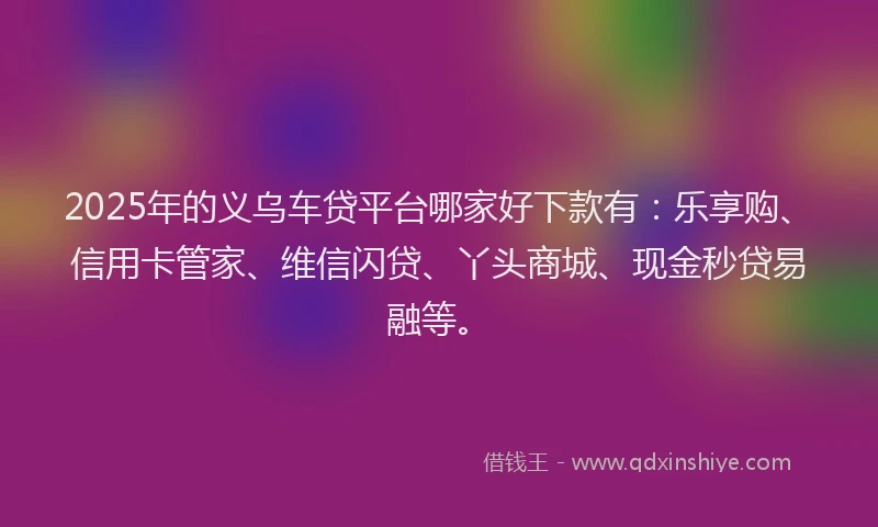 2025年的义乌车贷平台哪家好下款有：乐享购、信用卡管家、维信闪贷、丫头商城、现金秒贷易融等。