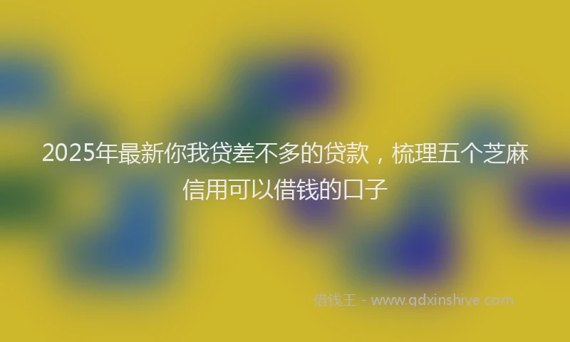 2025年最新你我贷差不多的贷款，梳理五个芝麻信用可以借钱的口子