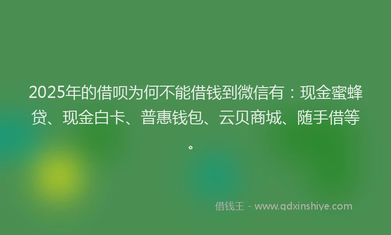 2025年的借呗为何不能借钱到微信有：现金蜜蜂贷、现金白卡、普惠钱包、云贝商城、随手借等。
