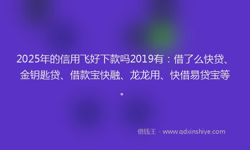 2025年的信用飞好下款吗2019有：借了么快贷、金钥匙贷、借款宝快融、龙龙用、快借易贷宝等。