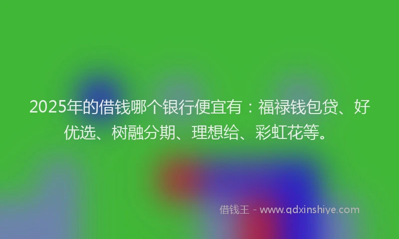 2025年的借钱哪个银行便宜有：福禄钱包贷、好优选、树融分期、理想给、彩虹花等。