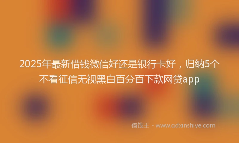 2025年最新借钱微信好还是银行卡好，归纳5个不看征信无视黑白百分百下款网贷app