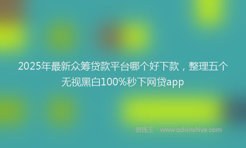 2025年最新众筹贷款平台哪个好下款，整理五个无视黑白100%秒下网贷app