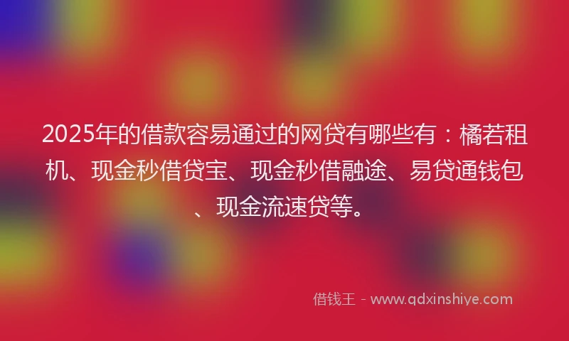 2025年的借款容易通过的网贷有哪些有：橘若租机、现金秒借贷宝、现金秒借融途、易贷通钱包、现金流速贷等。