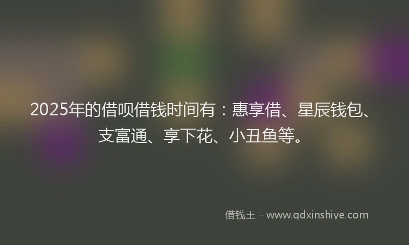 2025年的借呗借钱时间有：惠享借、星辰钱包、支富通、享下花、小丑鱼等。