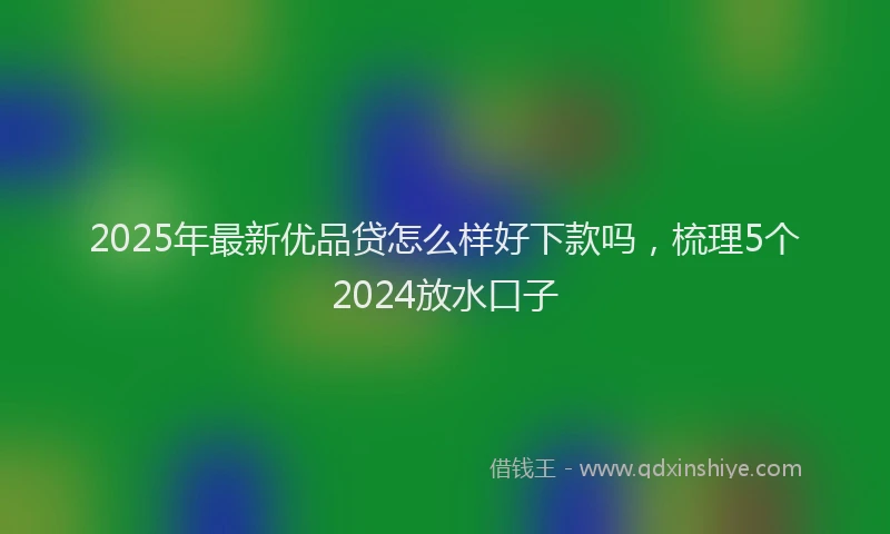 2025年最新优品贷怎么样好下款吗，梳理5个2024放水口子