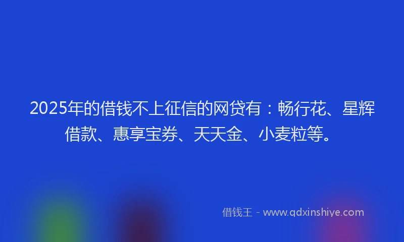 2025年的借钱不上征信的网贷有：畅行花、星辉借款、惠享宝券、天天金、小麦粒等。