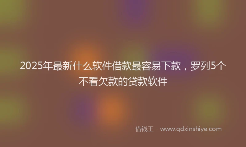 2025年最新什么软件借款最容易下款，罗列5个不看欠款的贷款软件