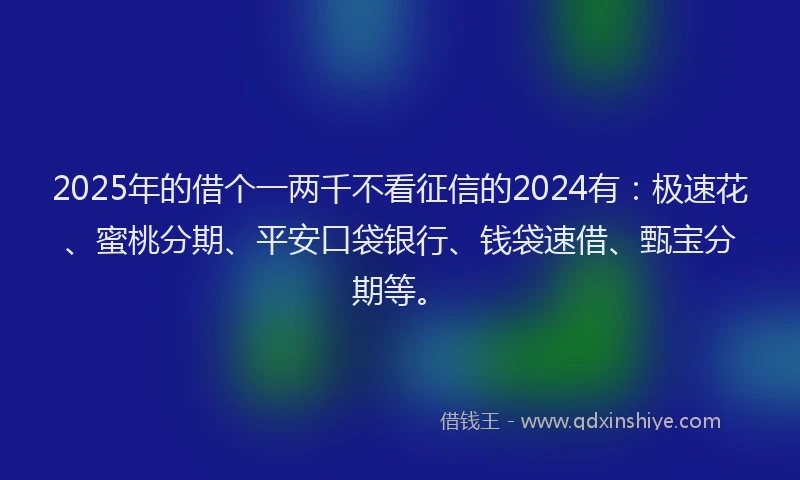 2025年的借个一两千不看征信的2024有：极速花、蜜桃分期、平安口袋银行、钱袋速借、甄宝分期等。