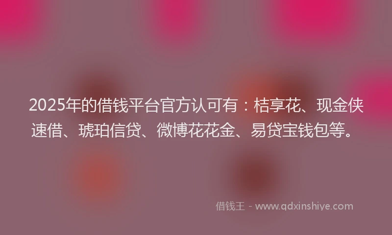 2025年的借钱平台官方认可有：桔享花、现金侠速借、琥珀信贷、微博花花金、易贷宝钱包等。