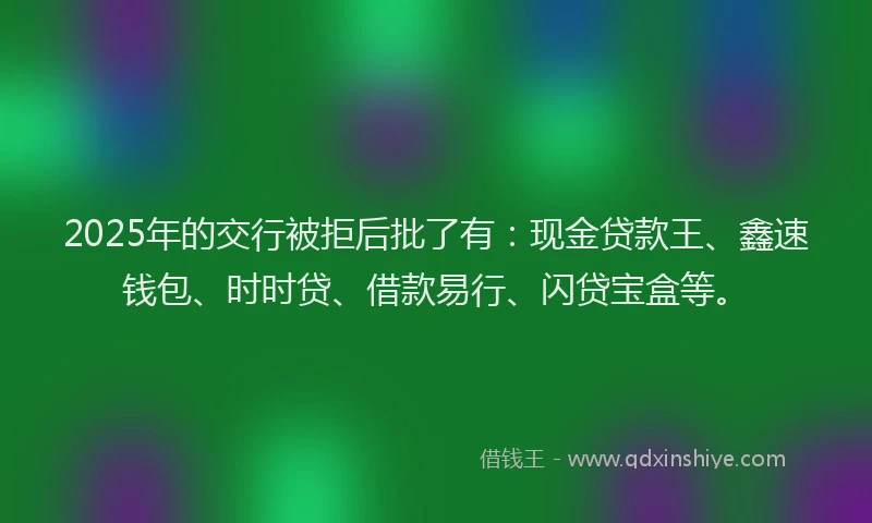 2025年的交行被拒后批了有：现金贷款王、鑫速钱包、时时贷、借款易行、闪贷宝盒等。