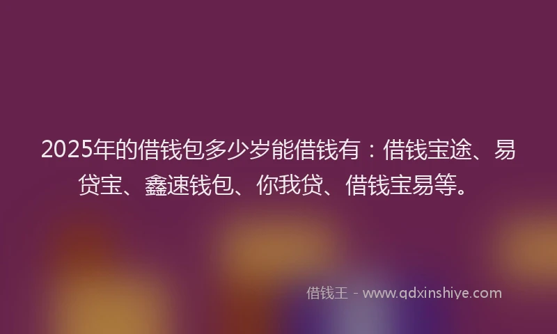 2025年的借钱包多少岁能借钱有：借钱宝途、易贷宝、鑫速钱包、你我贷、借钱宝易等。