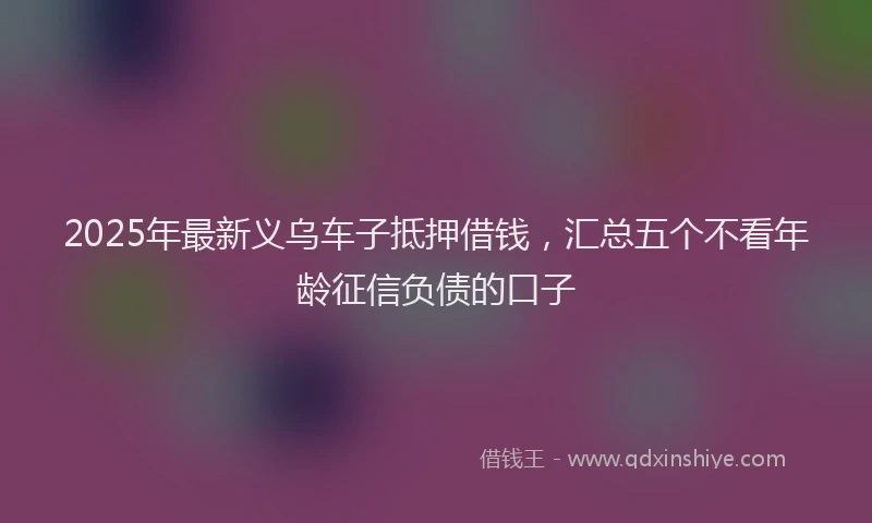 2025年最新义乌车子抵押借钱，汇总五个不看年龄征信负债的口子