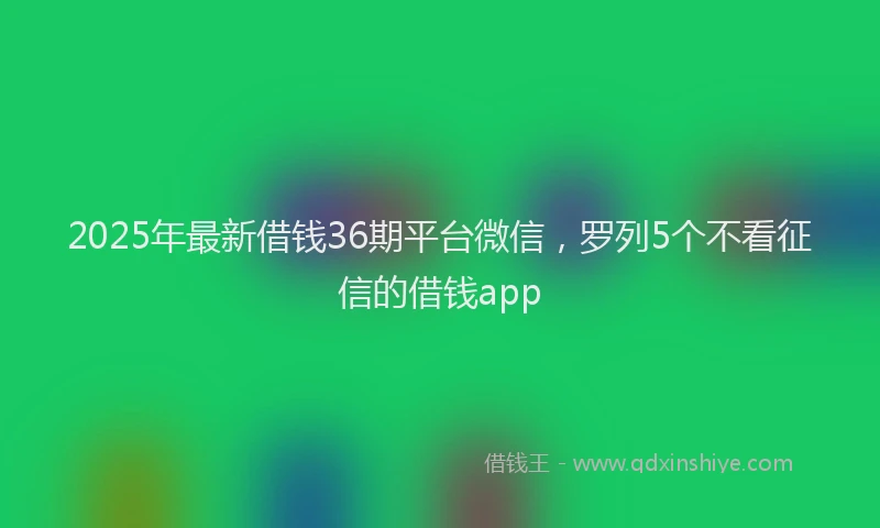 2025年最新借钱36期平台微信，罗列5个不看征信的借钱app
