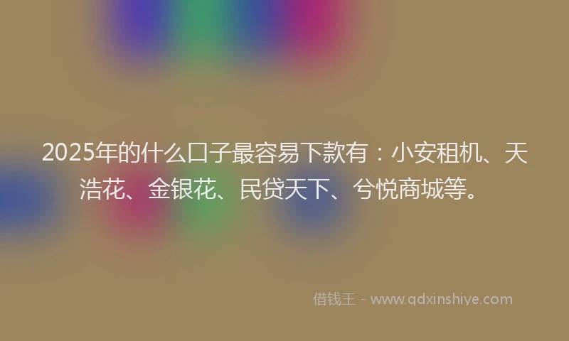 2025年的什么口子最容易下款有：小安租机、天浩花、金银花、民贷天下、兮悦商城等。