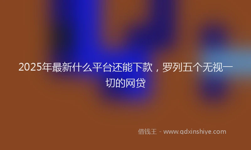 2025年最新什么平台还能下款，罗列五个无视一切的网贷