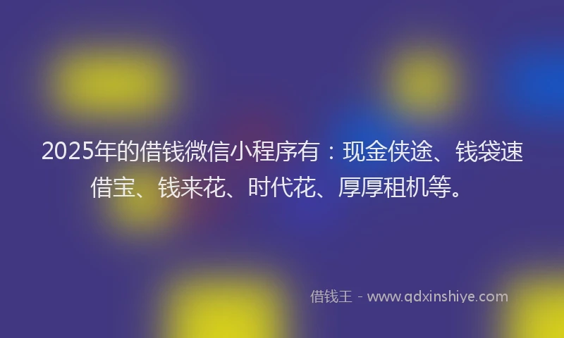 2025年的借钱微信小程序有：现金侠途、钱袋速借宝、钱来花、时代花、厚厚租机等。