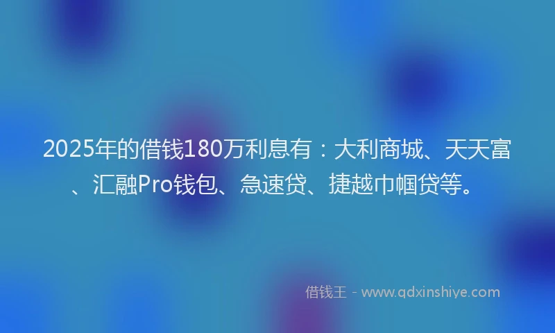 2025年的借钱180万利息有：大利商城、天天富、汇融Pro钱包、急速贷、捷越巾帼贷等。