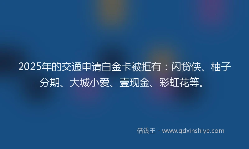 2025年的交通申请白金卡被拒有：闪贷侠、柚子分期、大城小爱、壹现金、彩虹花等。
