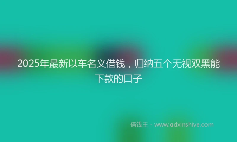 2025年最新以车名义借钱，归纳五个无视双黑能下款的口子