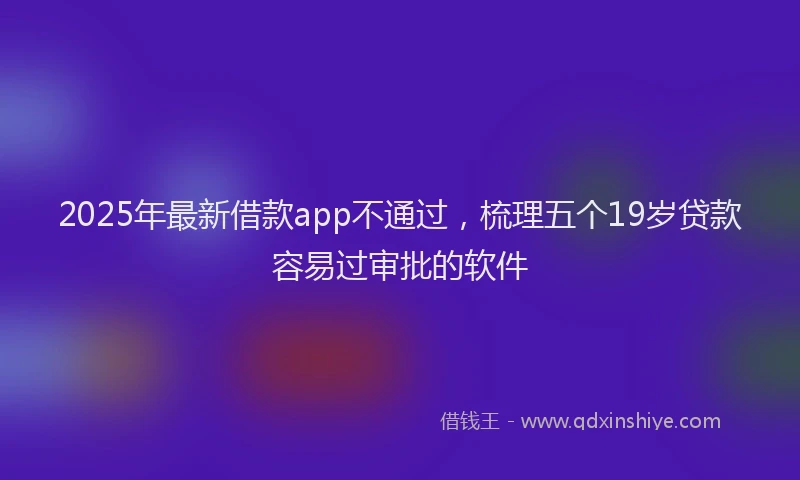 2025年最新借款app不通过，梳理五个19岁贷款容易过审批的软件