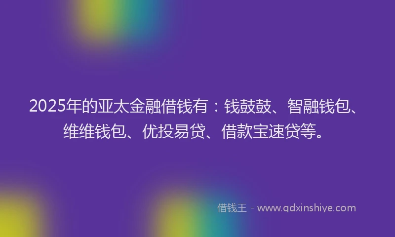 2025年的亚太金融借钱有：钱鼓鼓、智融钱包、维维钱包、优投易贷、借款宝速贷等。