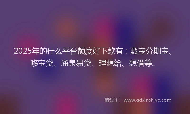 2025年的什么平台额度好下款有：甄宝分期宝、哆宝贷、涌泉易贷、理想给、想借等。