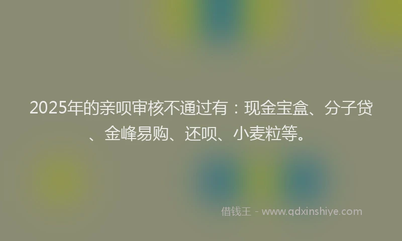 2025年的亲呗审核不通过有：现金宝盒、分子贷、金峰易购、还呗、小麦粒等。