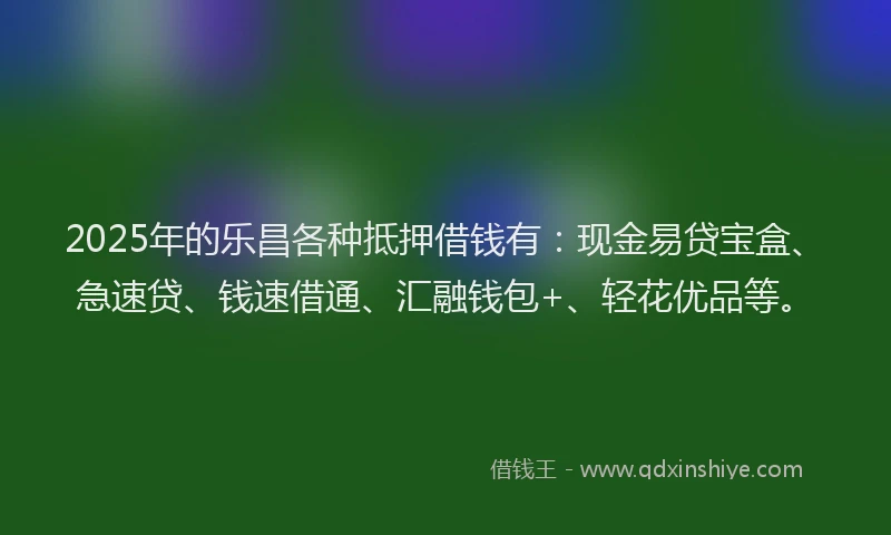 2025年的乐昌各种抵押借钱有：现金易贷宝盒、急速贷、钱速借通、汇融钱包+、轻花优品等。
