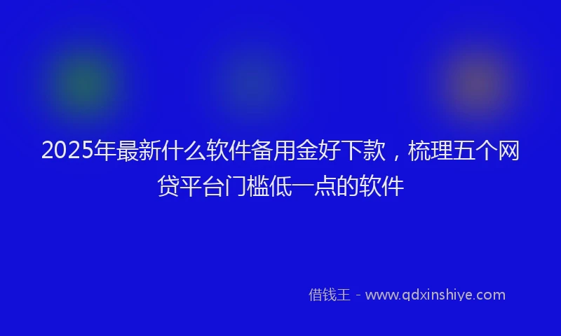 2025年最新什么软件备用金好下款，梳理五个网贷平台门槛低一点的软件
