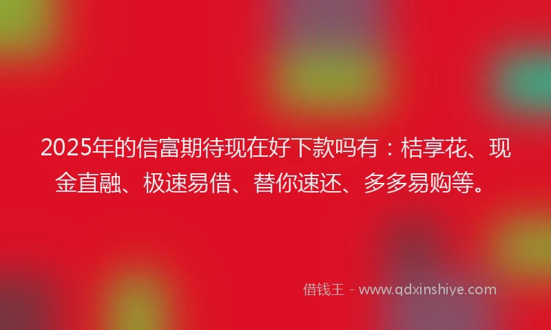 2025年的信富期待现在好下款吗有：桔享花、现金直融、极速易借、替你速还、多多易购等。