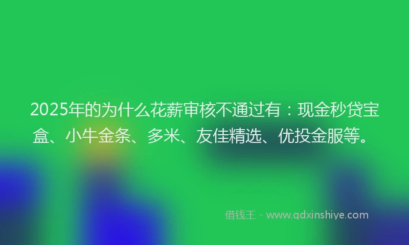 2025年的为什么花薪审核不通过有：现金秒贷宝盒、小牛金条、多米、友佳精选、优投金服等。