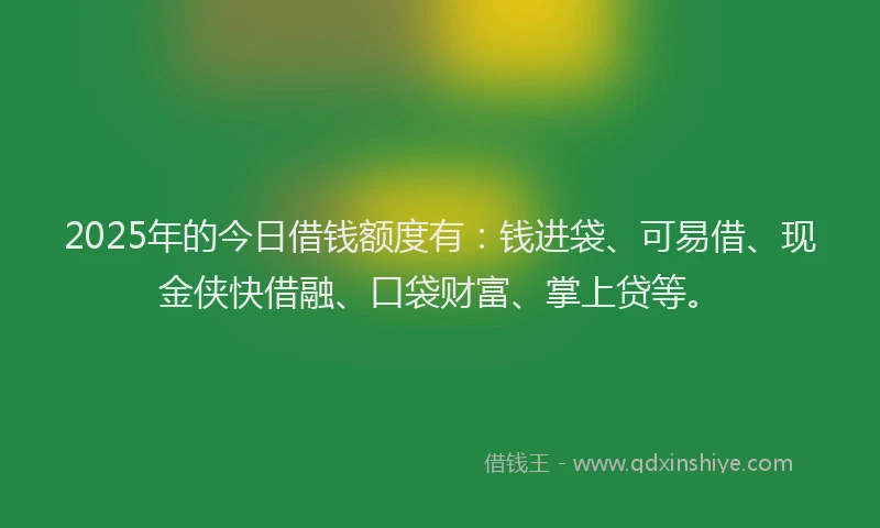 2025年的今日借钱额度有：钱进袋、可易借、现金侠快借融、口袋财富、掌上贷等。