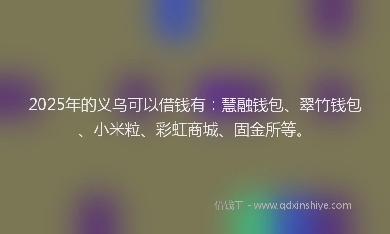 2025年的义乌可以借钱有：慧融钱包、翠竹钱包、小米粒、彩虹商城、固金所等。