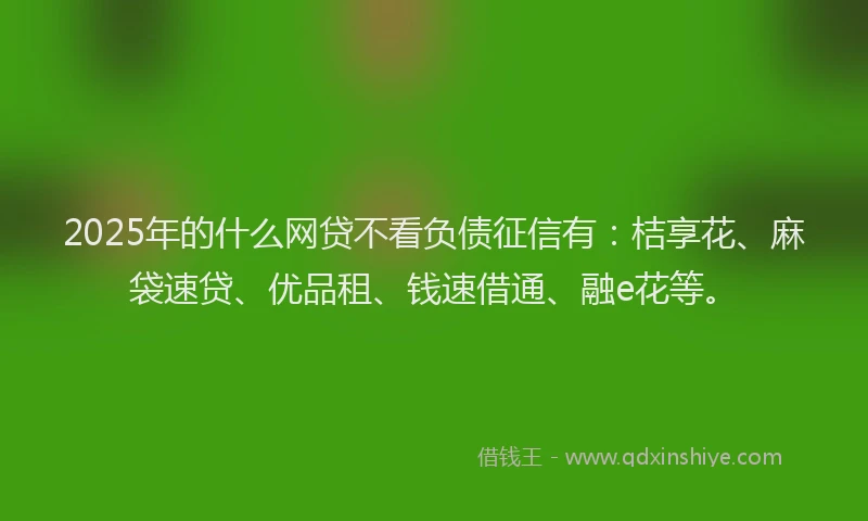 2025年的什么网贷不看负债征信有：桔享花、麻袋速贷、优品租、钱速借通、融e花等。