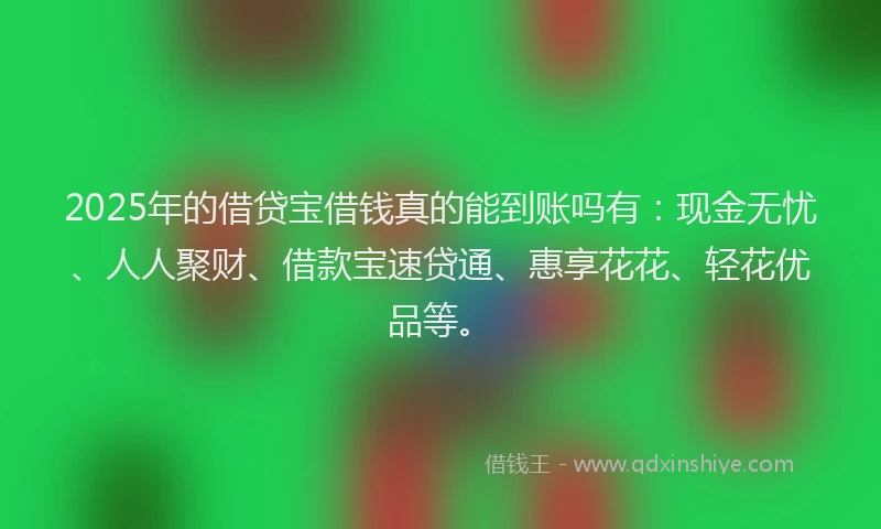 2025年的借贷宝借钱真的能到账吗有：现金无忧、人人聚财、借款宝速贷通、惠享花花、轻花优品等。