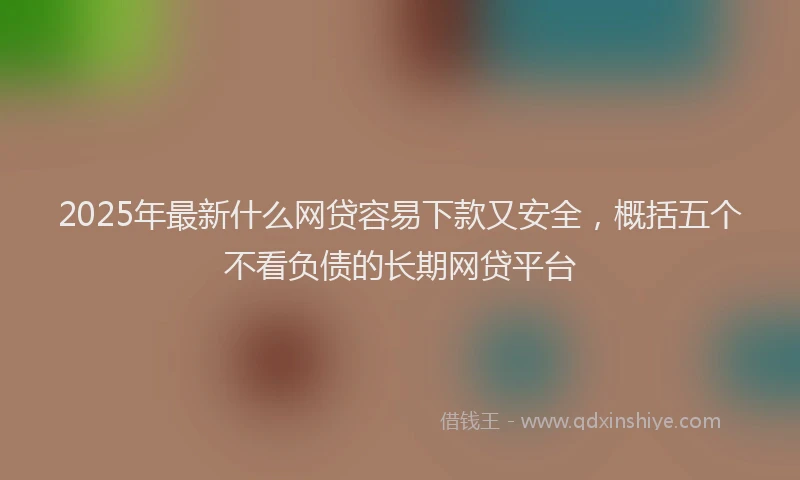 2025年最新什么网贷容易下款又安全，概括五个不看负债的长期网贷平台