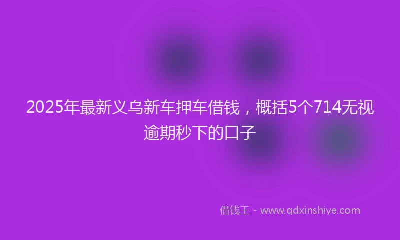 2025年最新义乌新车押车借钱，概括5个714无视逾期秒下的口子