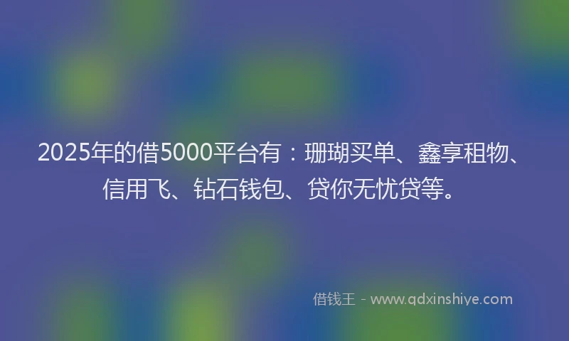 2025年的借5000平台有：珊瑚买单、鑫享租物、信用飞、钻石钱包、贷你无忧贷等。