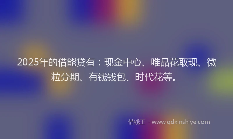 2025年的借能贷有：现金中心、唯品花取现、微粒分期、有钱钱包、时代花等。